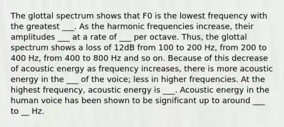 The glottal spectrum shows that F0 is the lowest frequency with the greatest ___. As the harmonic frequencies increase, their amplitudes ___ at a rate of ___ per octave. Thus, the glottal spectrum shows a loss of 12dB from 100 to 200 Hz, from 200 to 400 Hz, from 400 to 800 Hz and so on. Because of this decrease of acoustic energy as frequency increases, there is more acoustic energy in the ___ of the voice; less in higher frequencies. At the highest frequency, acoustic energy is ___. Acoustic energy in the human voice has been shown to be significant up to around ___ to __ Hz.