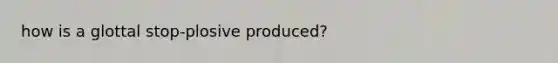 how is a glottal stop-plosive produced?