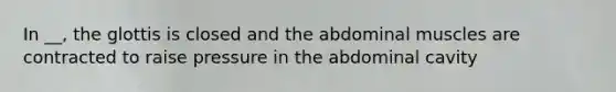 In __, the glottis is closed and the abdominal muscles are contracted to raise pressure in the abdominal cavity