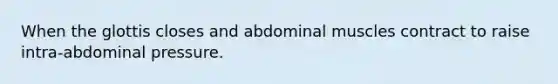 When the glottis closes and abdominal muscles contract to raise intra-abdominal pressure.