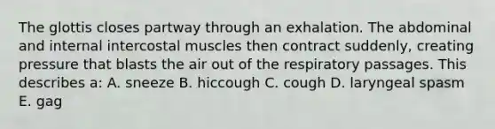 The glottis closes partway through an exhalation. The abdominal and internal intercostal muscles then contract suddenly, creating pressure that blasts the air out of the respiratory passages. This describes a: A. sneeze B. hiccough C. cough D. laryngeal spasm E. gag