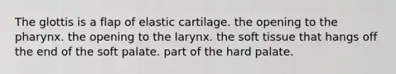 The glottis is a flap of elastic cartilage. the opening to the pharynx. the opening to the larynx. the soft tissue that hangs off the end of the soft palate. part of the hard palate.