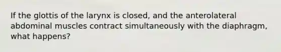 If the glottis of the larynx is closed, and the anterolateral abdominal muscles contract simultaneously with the diaphragm, what happens?