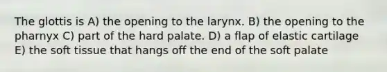 The glottis is A) the opening to the larynx. B) the opening to the pharnyx C) part of the hard palate. D) a flap of elastic cartilage E) the soft tissue that hangs off the end of the soft palate