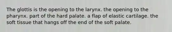 The glottis is the opening to the larynx. the opening to the pharynx. part of the hard palate. a flap of elastic cartilage. the soft tissue that hangs off the end of the soft palate.