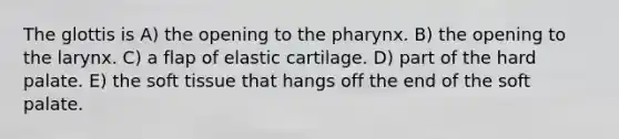 The glottis is A) the opening to the pharynx. B) the opening to the larynx. C) a flap of elastic cartilage. D) part of the hard palate. E) the soft tissue that hangs off the end of the soft palate.