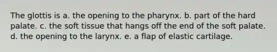 The glottis is a. the opening to the pharynx. b. part of the hard palate. c. the soft tissue that hangs off the end of the soft palate. d. the opening to the larynx. e. a flap of elastic cartilage.