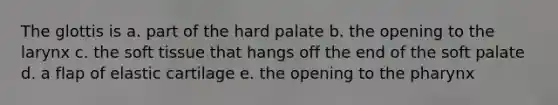 The glottis is a. part of the hard palate b. the opening to the larynx c. the soft tissue that hangs off the end of the soft palate d. a flap of elastic cartilage e. the opening to the pharynx