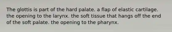 The glottis is part of the hard palate. a flap of elastic cartilage. the opening to the larynx. the soft tissue that hangs off the end of the soft palate. the opening to the pharynx.