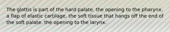 The glottis is part of the hard palate. the opening to the pharynx. a flap of elastic cartilage. the soft tissue that hangs off the end of the soft palate. the opening to the larynx.