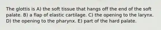 The glottis is A) the soft tissue that hangs off the end of the soft palate. B) a flap of elastic cartilage. C) the opening to the larynx. D) the opening to the pharynx. E) part of the hard palate.