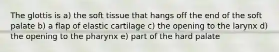 The glottis is a) the soft tissue that hangs off the end of the soft palate b) a flap of elastic cartilage c) the opening to the larynx d) the opening to the pharynx e) part of the hard palate