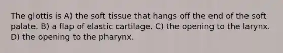 The glottis is A) the soft tissue that hangs off the end of the soft palate. B) a flap of elastic cartilage. C) the opening to the larynx. D) the opening to the pharynx.