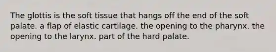 The glottis is the soft tissue that hangs off the end of the soft palate. a flap of elastic cartilage. the opening to the pharynx. the opening to the larynx. part of the hard palate.