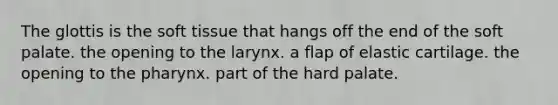 The glottis is the soft tissue that hangs off the end of the soft palate. the opening to the larynx. a flap of elastic cartilage. the opening to the pharynx. part of the hard palate.