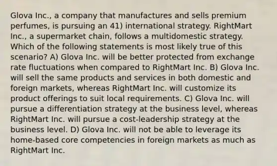 Glova Inc., a company that manufactures and sells premium perfumes, is pursuing an 41) international strategy. RightMart Inc., a supermarket chain, follows a multidomestic strategy. Which of the following statements is most likely true of this scenario? A) Glova Inc. will be better protected from exchange rate fluctuations when compared to RightMart Inc. B) Glova Inc. will sell the same products and services in both domestic and foreign markets, whereas RightMart Inc. will customize its product offerings to suit local requirements. C) Glova Inc. will pursue a differentiation strategy at the business level, whereas RightMart Inc. will pursue a cost-leadership strategy at the business level. D) Glova Inc. will not be able to leverage its home-based core competencies in foreign markets as much as RightMart Inc.