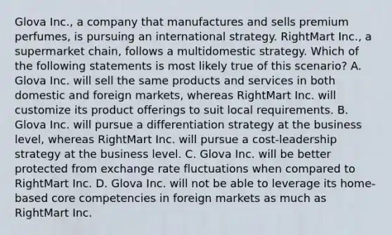 Glova Inc., a company that manufactures and sells premium perfumes, is pursuing an international strategy. RightMart Inc., a supermarket chain, follows a multidomestic strategy. Which of the following statements is most likely true of this scenario? A. Glova Inc. will sell the same products and services in both domestic and foreign markets, whereas RightMart Inc. will customize its product offerings to suit local requirements. B. Glova Inc. will pursue a differentiation strategy at the business level, whereas RightMart Inc. will pursue a cost-leadership strategy at the business level. C. Glova Inc. will be better protected from exchange rate fluctuations when compared to RightMart Inc. D. Glova Inc. will not be able to leverage its home-based core competencies in foreign markets as much as RightMart Inc.