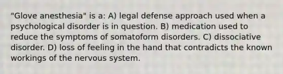 "Glove anesthesia" is a: A) legal defense approach used when a psychological disorder is in question. B) medication used to reduce the symptoms of somatoform disorders. C) dissociative disorder. D) loss of feeling in the hand that contradicts the known workings of the nervous system.