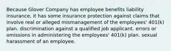 Because Glover Company has <a href='https://www.questionai.com/knowledge/kuJjXqgOK1-employee-benefits' class='anchor-knowledge'>employee benefits</a> <a href='https://www.questionai.com/knowledge/kNcp3qzwWE-liability-insurance' class='anchor-knowledge'>liability insurance</a>, it has some insurance protection against claims that involve real or alleged mismanagement of the employees' 401(k) plan. discrimination against a qualified job applicant. errors or omissions in administering the employees' 401(k) plan. sexual harassment of an employee.