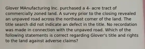 Glover MAnufacturing Inc. purchased a 4- acre tract of commercially zoned land. A survey prior to the closing revealed an unpaved road across the northeast corner of the land. The title search did not indicate an defect in the title. No recordation was made in connection with the unpaved road. Which of the following statements is correct regarding Glover's title and rights to the land against adverse claims?