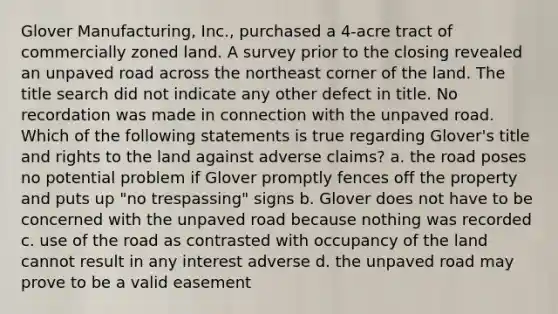 Glover Manufacturing, Inc., purchased a 4-acre tract of commercially zoned land. A survey prior to the closing revealed an unpaved road across the northeast corner of the land. The title search did not indicate any other defect in title. No recordation was made in connection with the unpaved road. Which of the following statements is true regarding Glover's title and rights to the land against adverse claims? a. the road poses no potential problem if Glover promptly fences off the property and puts up "no trespassing" signs b. Glover does not have to be concerned with the unpaved road because nothing was recorded c. use of the road as contrasted with occupancy of the land cannot result in any interest adverse d. the unpaved road may prove to be a valid easement