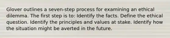 Glover outlines a seven-step process for examining an ethical dilemma. The first step is to: Identify the facts. Define the ethical question. Identify the principles and values at stake. Identify how the situation might be averted in the future.