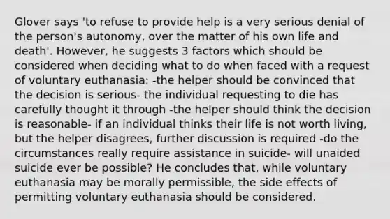 Glover says 'to refuse to provide help is a very serious denial of the person's autonomy, over the matter of his own life and death'. However, he suggests 3 factors which should be considered when deciding what to do when faced with a request of voluntary euthanasia: -the helper should be convinced that the decision is serious- the individual requesting to die has carefully thought it through -the helper should think the decision is reasonable- if an individual thinks their life is not worth living, but the helper disagrees, further discussion is required -do the circumstances really require assistance in suicide- will unaided suicide ever be possible? He concludes that, while voluntary euthanasia may be morally permissible, the side effects of permitting voluntary euthanasia should be considered.