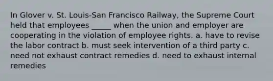 In Glover v. St. Louis-San Francisco Railway, the Supreme Court held that employees _____ when the union and employer are cooperating in the violation of employee rights. a. have to revise the labor contract b. must seek intervention of a third party c. need not exhaust contract remedies d. need to exhaust internal remedies