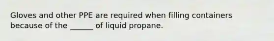 Gloves and other PPE are required when filling containers because of the ______ of liquid propane.