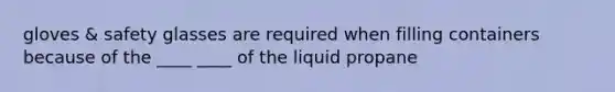 gloves & safety glasses are required when filling containers because of the ____ ____ of the liquid propane