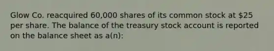 Glow Co. reacquired 60,000 shares of its common stock at 25 per share. The balance of the treasury stock account is reported on the balance sheet as a(n):