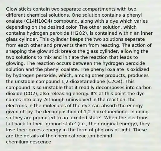 Glow sticks contain two separate compartments with two different chemical solutions. One solution contains a phenyl oxalate (C14H10O4) compound, along with a dye which varies depending on the desired color. The other solution, which contains hydrogen peroxide (H2O2), is contained within an inner glass cylinder. This cylinder keeps the two solutions separate from each other and prevents them from reacting. The action of snapping the glow stick breaks the glass cylinder, allowing the two solutions to mix and initiate the reaction that leads to glowing. The reaction occurs between the hydrogen peroxide solution and the phenyl oxalate. The phenyl oxalate is oxidized by hydrogen peroxide, which, among other products, produces the unstable compound 1,2-dioxetanedione (C2O4). This compound is so unstable that it readily decomposes into carbon dioxide (CO2), also releasing energy. It's at this point the dye comes into play. Although uninvolved in the reaction, the electrons in the molecules of the dye can absorb the energy given off by the decomposition of 1,2-dioxetanedione. In doing so they are promoted to an 'excited state'. When the electrons fall back to their 'ground state' (i.e., their original energy), they lose their excess energy in the form of photons of light. These are the details of the chemical reaction behind chemiluminescence