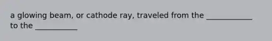 a glowing beam, or cathode ray, traveled from the ____________ to the ___________