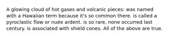 A glowing cloud of hot gases and volcanic pieces: was named with a Hawaiian term because it's so common there. is called a pyroclastic flow or nuée ardent. is so rare, none occurred last century. is associated with shield cones. All of the above are true.