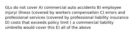 GLs do not cover A) commercial auto accidents B) employee injury/ illness (covered by workers compensation C) errors and professional services (covered by professional liability insurance D) costs that exceeds policy limit ( a commercial liability umbrella would cover this E) all of the above