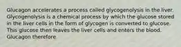 Glucagon accelerates a process called glycogenolysis in the liver. Glycogenolysis is a chemical process by which the glucose stored in the liver cells in the form of glycogen is converted to glucose. This glucose then leaves the liver cells and enters the blood. Glucagon therefore