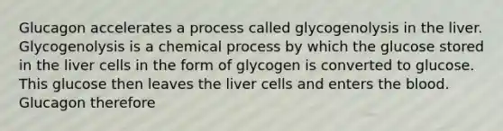 Glucagon accelerates a process called glycogenolysis in the liver. Glycogenolysis is a chemical process by which the glucose stored in the liver cells in the form of glycogen is converted to glucose. This glucose then leaves the liver cells and enters the blood. Glucagon therefore