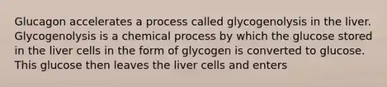 Glucagon accelerates a process called glycogenolysis in the liver. Glycogenolysis is a chemical process by which the glucose stored in the liver cells in the form of glycogen is converted to glucose. This glucose then leaves the liver cells and enters