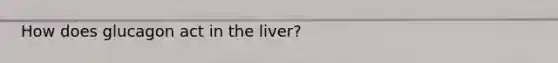 How does glucagon act in the liver?