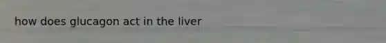 how does glucagon act in the liver