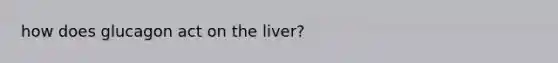 how does glucagon act on the liver?