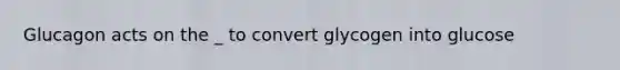 Glucagon acts on the _ to convert glycogen into glucose