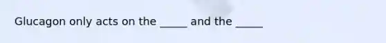 Glucagon only acts on the _____ and the _____