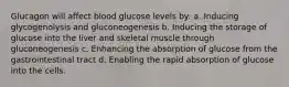 Glucagon will affect blood glucose levels by: a. Inducing glycogenolysis and gluconeogenesis b. Inducing the storage of glucose into the liver and skeletal muscle through gluconeogenesis c. Enhancing the absorption of glucose from the gastrointestinal tract d. Enabling the rapid absorption of glucose into the cells.