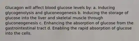 Glucagon will affect blood glucose levels by: a. Inducing glycogenolysis and gluconeogenesis b. Inducing the storage of glucose into the liver and skeletal muscle through gluconeogenesis c. Enhancing the absorption of glucose from the gastrointestinal tract d. Enabling the rapid absorption of glucose into the cells.