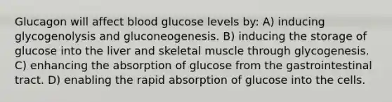 Glucagon will affect blood glucose levels by: A) inducing glycogenolysis and gluconeogenesis. B) inducing the storage of glucose into the liver and skeletal muscle through glycogenesis. C) enhancing the absorption of glucose from the gastrointestinal tract. D) enabling the rapid absorption of glucose into the cells.