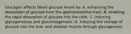 Glucagon affects blood glucose levels​ by: A. enhancing the absorption of glucose from the gastrointestinal tract. B. enabling the rapid absorption of glucose into the cells. C. inducing glycogenolysis and gluconeogenesis. D. inducing the storage of glucose into the liver and skeletal muscle through glycogenesis.