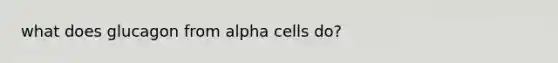 what does glucagon from alpha cells do?