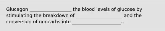 Glucagon __________________ the blood levels of glucose by stimulating the breakdown of ____________________ and the conversion of noncarbs into _____________________-.