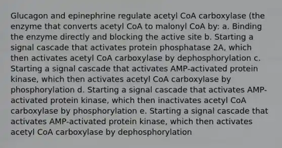 Glucagon and epinephrine regulate acetyl CoA carboxylase (the enzyme that converts acetyl CoA to malonyl CoA by: a. Binding the enzyme directly and blocking the active site b. Starting a signal cascade that activates protein phosphatase 2A, which then activates acetyl CoA carboxylase by dephosphorylation c. Starting a signal cascade that activates AMP-activated protein kinase, which then activates acetyl CoA carboxylase by phosphorylation d. Starting a signal cascade that activates AMP-activated protein kinase, which then inactivates acetyl CoA carboxylase by phosphorylation e. Starting a signal cascade that activates AMP-activated protein kinase, which then activates acetyl CoA carboxylase by dephosphorylation